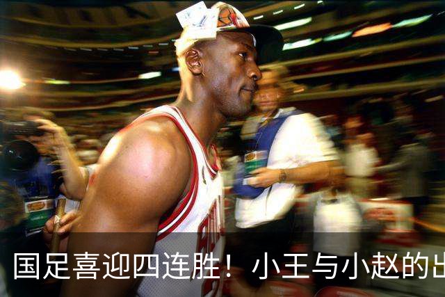 国足喜迎四连胜！小王与小赵的出色表现引发关注